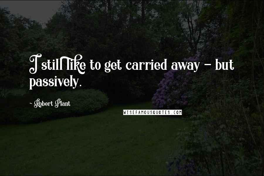 Robert Plant Quotes: I still like to get carried away - but passively.