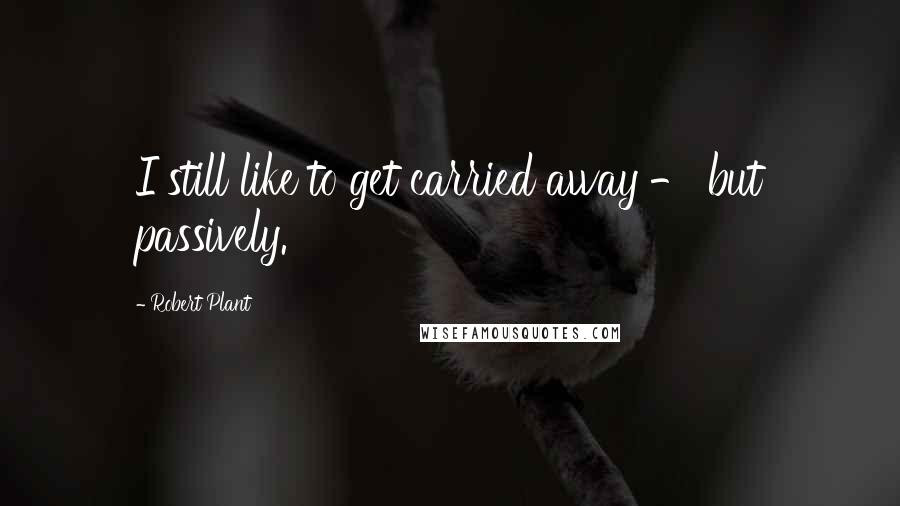Robert Plant Quotes: I still like to get carried away - but passively.