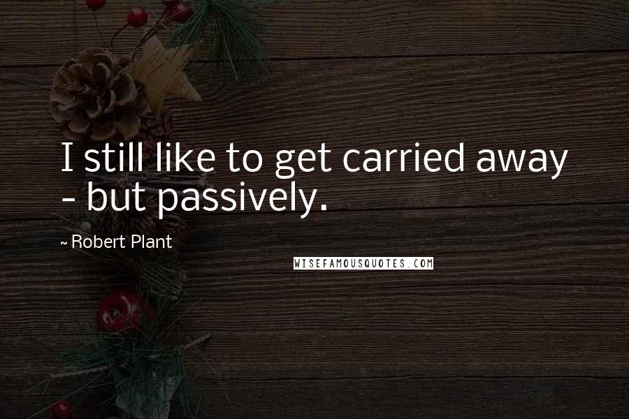 Robert Plant Quotes: I still like to get carried away - but passively.
