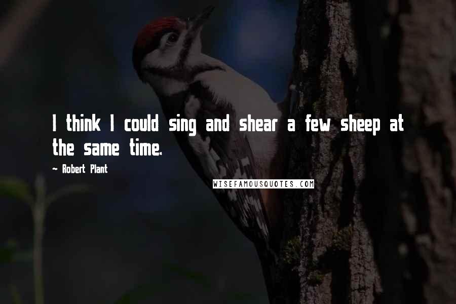 Robert Plant Quotes: I think I could sing and shear a few sheep at the same time.