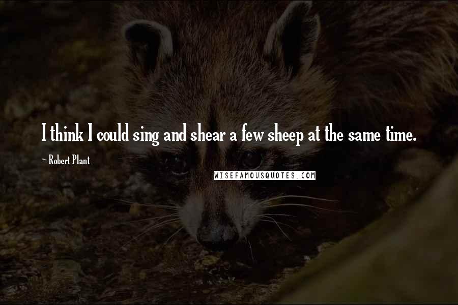 Robert Plant Quotes: I think I could sing and shear a few sheep at the same time.