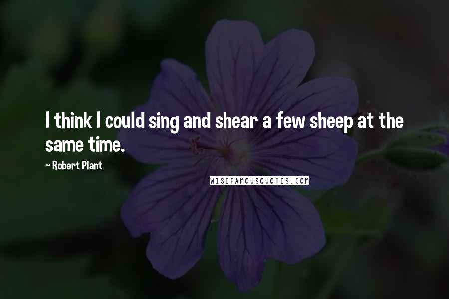 Robert Plant Quotes: I think I could sing and shear a few sheep at the same time.