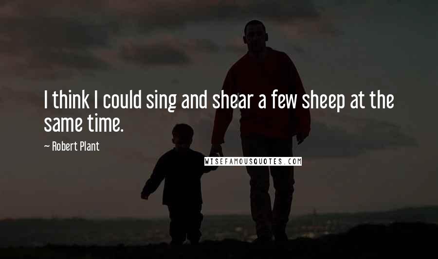 Robert Plant Quotes: I think I could sing and shear a few sheep at the same time.