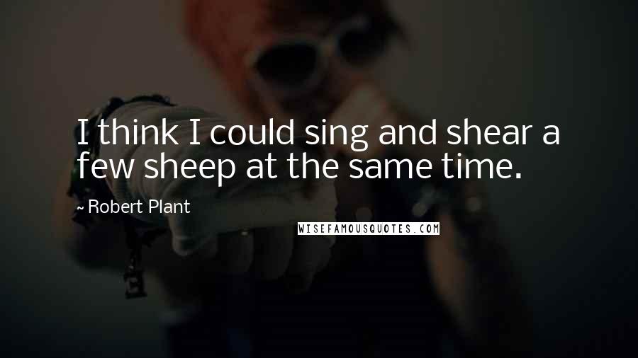 Robert Plant Quotes: I think I could sing and shear a few sheep at the same time.