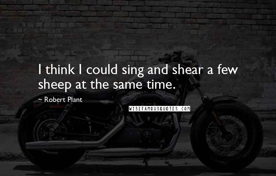 Robert Plant Quotes: I think I could sing and shear a few sheep at the same time.