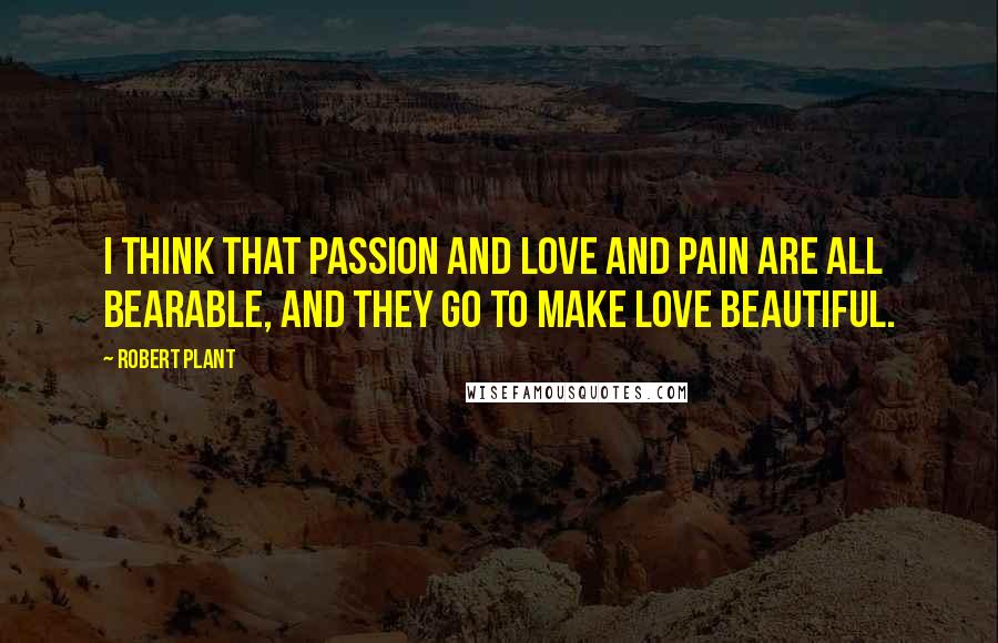 Robert Plant Quotes: I think that passion and love and pain are all bearable, and they go to make love beautiful.