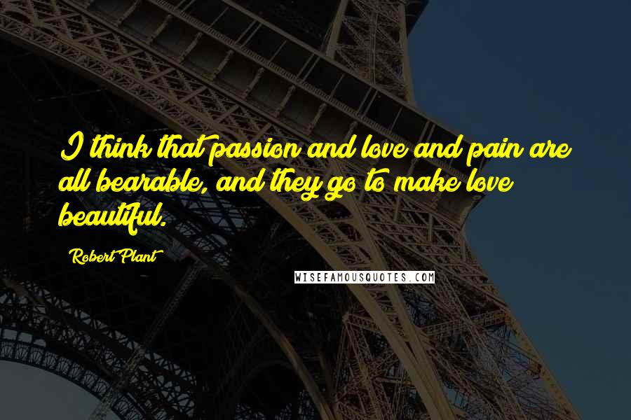 Robert Plant Quotes: I think that passion and love and pain are all bearable, and they go to make love beautiful.