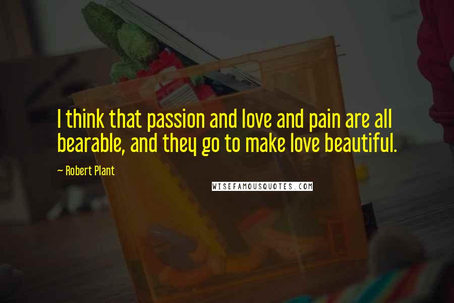 Robert Plant Quotes: I think that passion and love and pain are all bearable, and they go to make love beautiful.