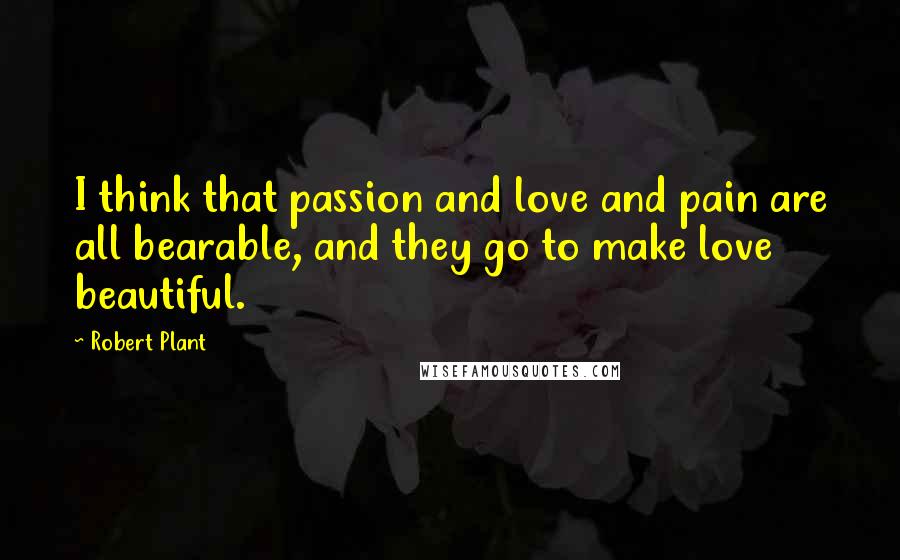 Robert Plant Quotes: I think that passion and love and pain are all bearable, and they go to make love beautiful.