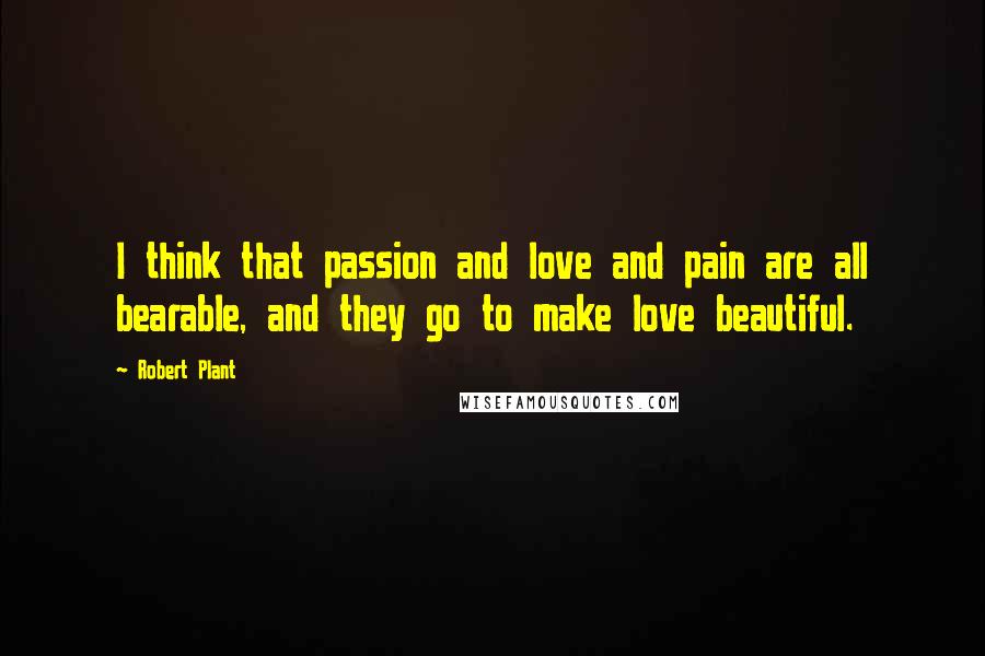 Robert Plant Quotes: I think that passion and love and pain are all bearable, and they go to make love beautiful.