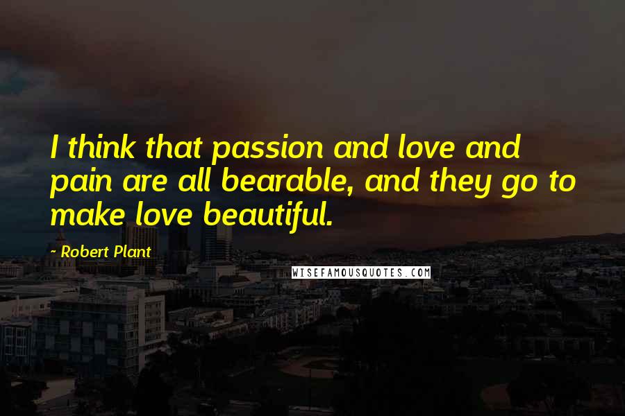 Robert Plant Quotes: I think that passion and love and pain are all bearable, and they go to make love beautiful.