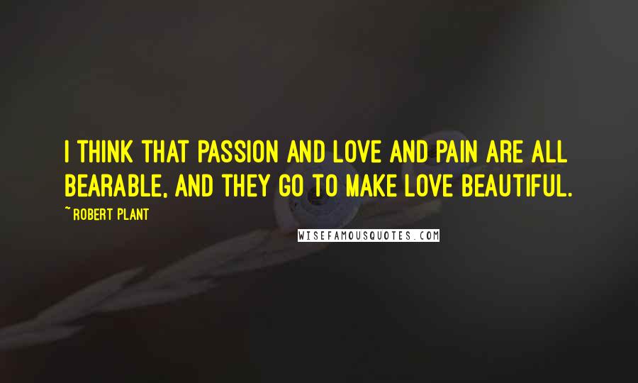 Robert Plant Quotes: I think that passion and love and pain are all bearable, and they go to make love beautiful.