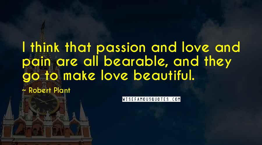 Robert Plant Quotes: I think that passion and love and pain are all bearable, and they go to make love beautiful.