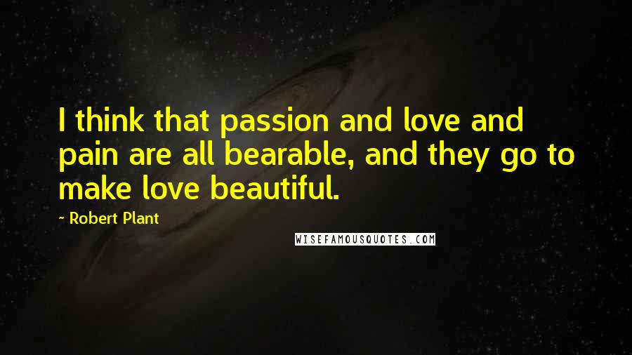 Robert Plant Quotes: I think that passion and love and pain are all bearable, and they go to make love beautiful.