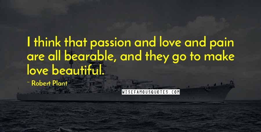 Robert Plant Quotes: I think that passion and love and pain are all bearable, and they go to make love beautiful.