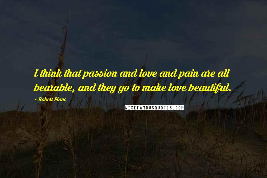 Robert Plant Quotes: I think that passion and love and pain are all bearable, and they go to make love beautiful.