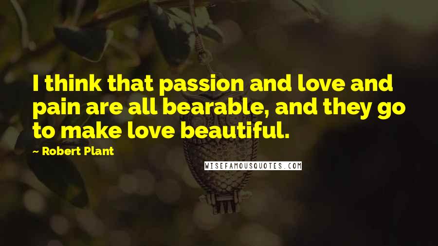 Robert Plant Quotes: I think that passion and love and pain are all bearable, and they go to make love beautiful.