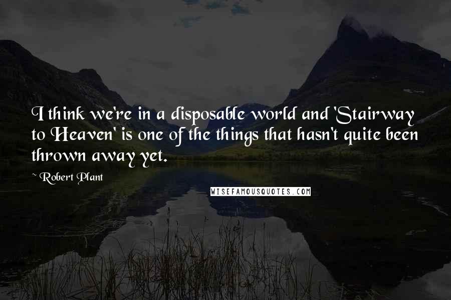 Robert Plant Quotes: I think we're in a disposable world and 'Stairway to Heaven' is one of the things that hasn't quite been thrown away yet.