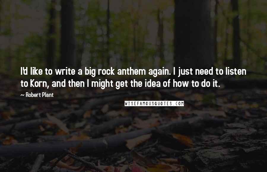 Robert Plant Quotes: I'd like to write a big rock anthem again. I just need to listen to Korn, and then I might get the idea of how to do it.