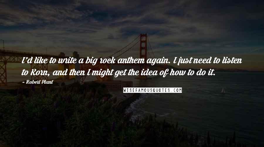 Robert Plant Quotes: I'd like to write a big rock anthem again. I just need to listen to Korn, and then I might get the idea of how to do it.