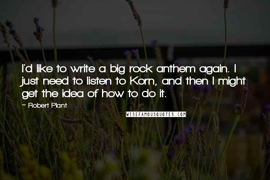 Robert Plant Quotes: I'd like to write a big rock anthem again. I just need to listen to Korn, and then I might get the idea of how to do it.