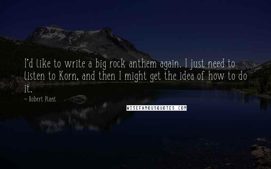 Robert Plant Quotes: I'd like to write a big rock anthem again. I just need to listen to Korn, and then I might get the idea of how to do it.