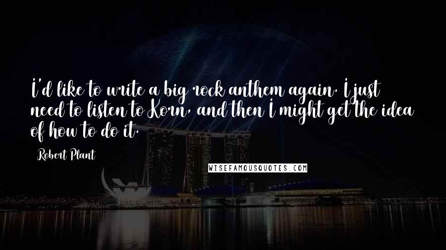 Robert Plant Quotes: I'd like to write a big rock anthem again. I just need to listen to Korn, and then I might get the idea of how to do it.