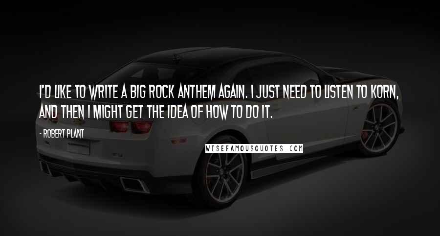 Robert Plant Quotes: I'd like to write a big rock anthem again. I just need to listen to Korn, and then I might get the idea of how to do it.