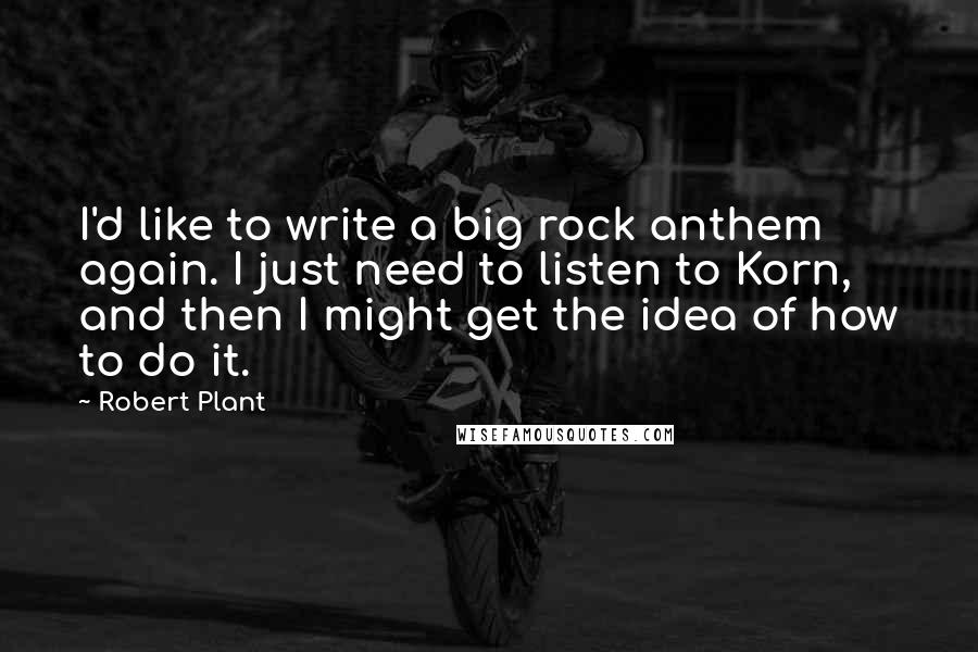Robert Plant Quotes: I'd like to write a big rock anthem again. I just need to listen to Korn, and then I might get the idea of how to do it.