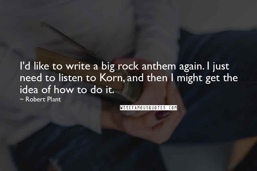 Robert Plant Quotes: I'd like to write a big rock anthem again. I just need to listen to Korn, and then I might get the idea of how to do it.