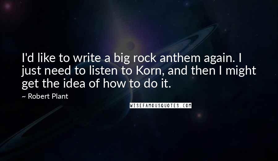 Robert Plant Quotes: I'd like to write a big rock anthem again. I just need to listen to Korn, and then I might get the idea of how to do it.