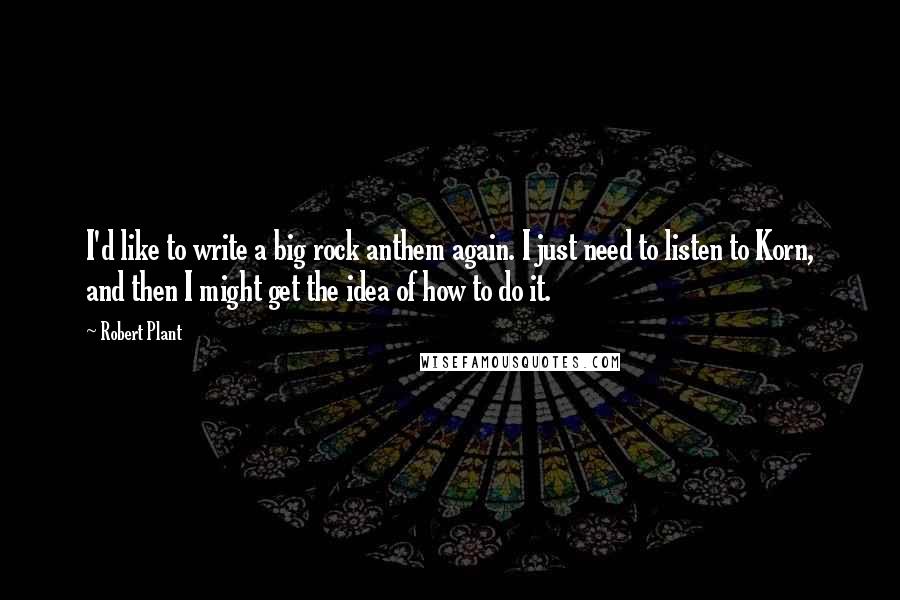 Robert Plant Quotes: I'd like to write a big rock anthem again. I just need to listen to Korn, and then I might get the idea of how to do it.