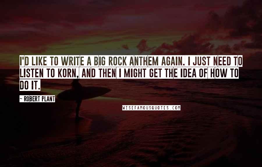 Robert Plant Quotes: I'd like to write a big rock anthem again. I just need to listen to Korn, and then I might get the idea of how to do it.