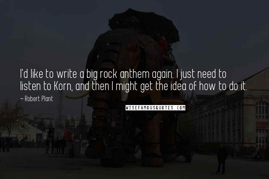 Robert Plant Quotes: I'd like to write a big rock anthem again. I just need to listen to Korn, and then I might get the idea of how to do it.