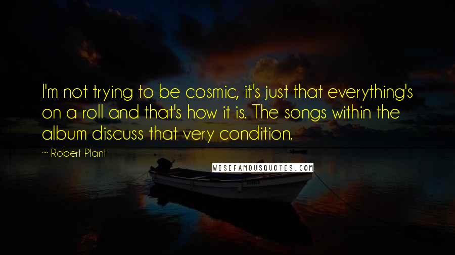 Robert Plant Quotes: I'm not trying to be cosmic, it's just that everything's on a roll and that's how it is. The songs within the album discuss that very condition.