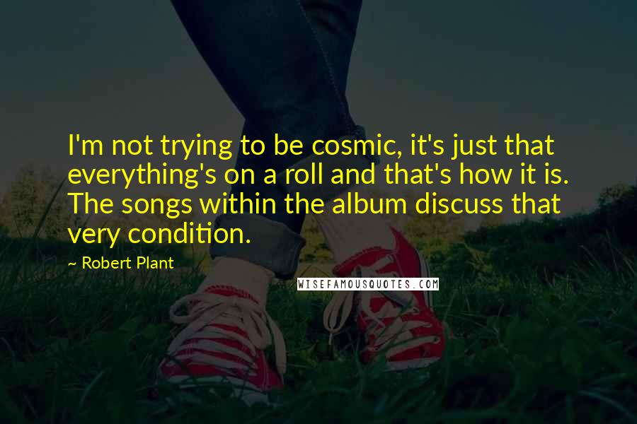 Robert Plant Quotes: I'm not trying to be cosmic, it's just that everything's on a roll and that's how it is. The songs within the album discuss that very condition.