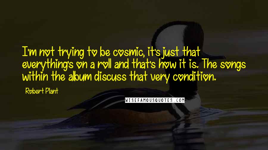 Robert Plant Quotes: I'm not trying to be cosmic, it's just that everything's on a roll and that's how it is. The songs within the album discuss that very condition.