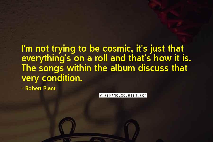 Robert Plant Quotes: I'm not trying to be cosmic, it's just that everything's on a roll and that's how it is. The songs within the album discuss that very condition.