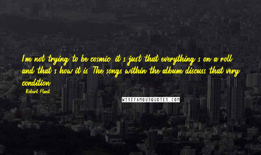 Robert Plant Quotes: I'm not trying to be cosmic, it's just that everything's on a roll and that's how it is. The songs within the album discuss that very condition.