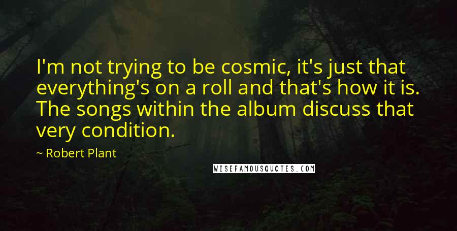 Robert Plant Quotes: I'm not trying to be cosmic, it's just that everything's on a roll and that's how it is. The songs within the album discuss that very condition.