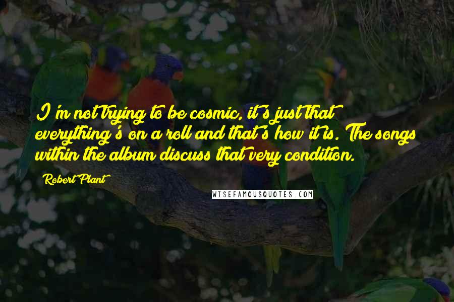 Robert Plant Quotes: I'm not trying to be cosmic, it's just that everything's on a roll and that's how it is. The songs within the album discuss that very condition.