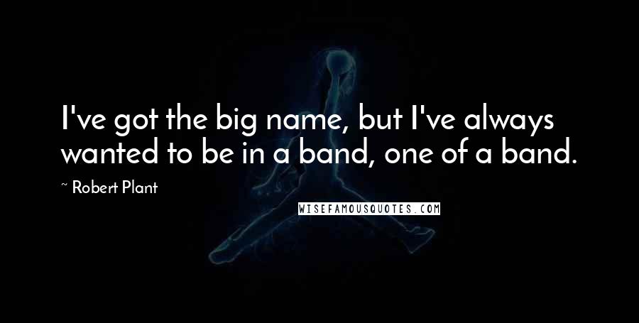 Robert Plant Quotes: I've got the big name, but I've always wanted to be in a band, one of a band.