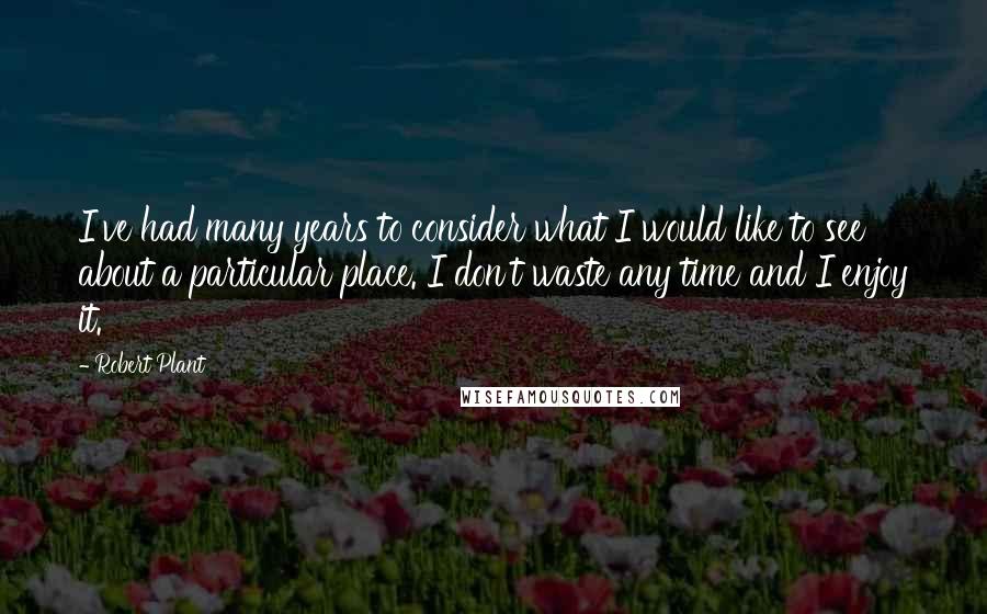 Robert Plant Quotes: I've had many years to consider what I would like to see about a particular place. I don't waste any time and I enjoy it.