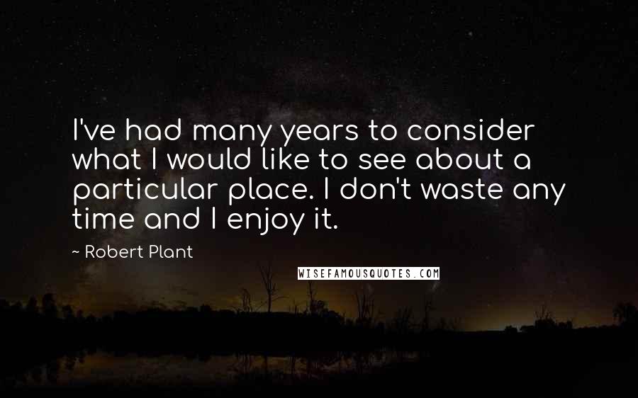 Robert Plant Quotes: I've had many years to consider what I would like to see about a particular place. I don't waste any time and I enjoy it.