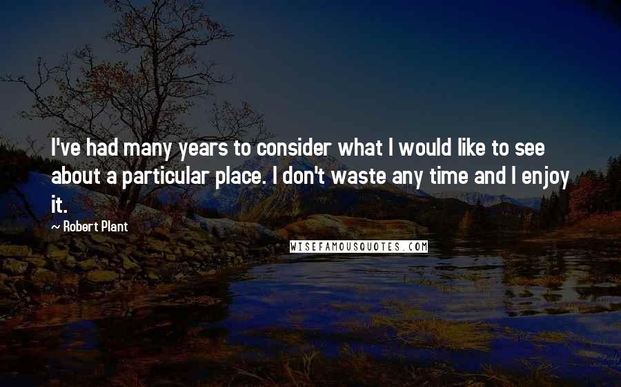 Robert Plant Quotes: I've had many years to consider what I would like to see about a particular place. I don't waste any time and I enjoy it.