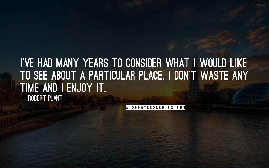 Robert Plant Quotes: I've had many years to consider what I would like to see about a particular place. I don't waste any time and I enjoy it.