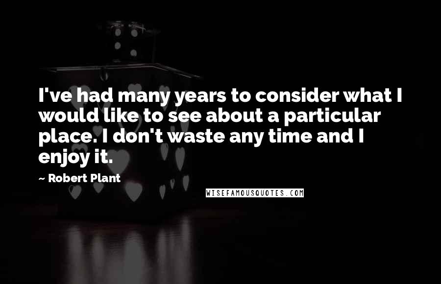 Robert Plant Quotes: I've had many years to consider what I would like to see about a particular place. I don't waste any time and I enjoy it.