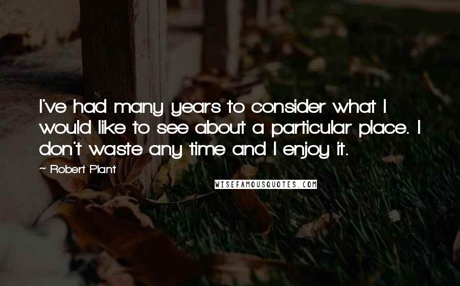 Robert Plant Quotes: I've had many years to consider what I would like to see about a particular place. I don't waste any time and I enjoy it.