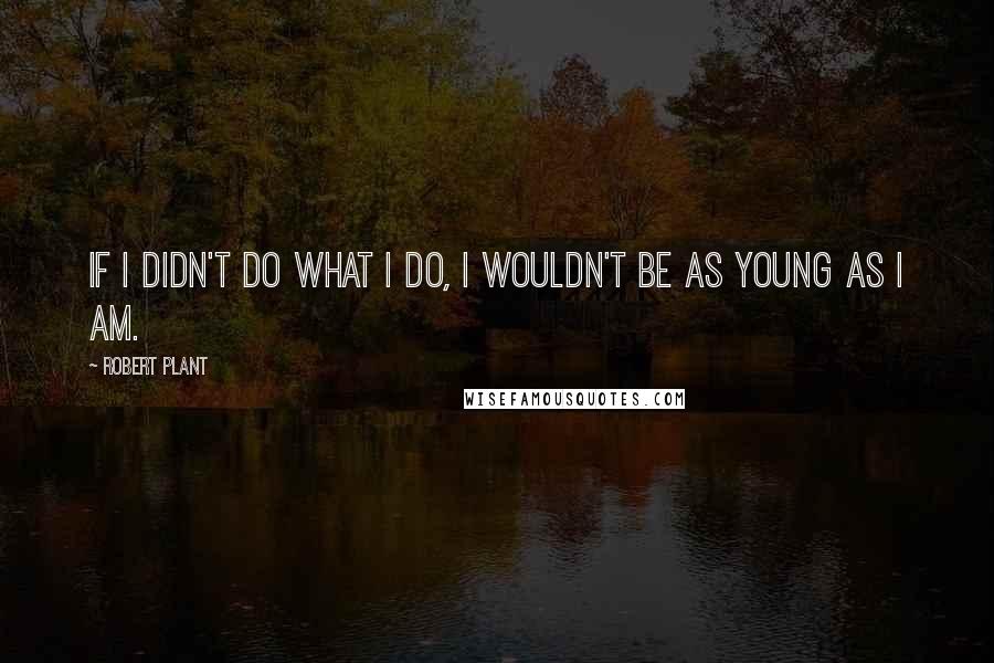 Robert Plant Quotes: If I didn't do what I do, I wouldn't be as young as I am.