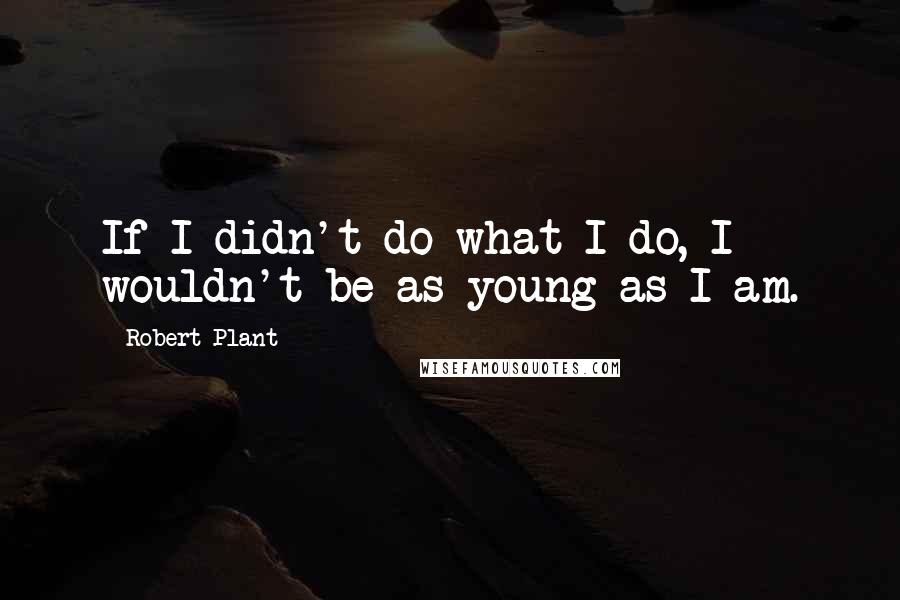 Robert Plant Quotes: If I didn't do what I do, I wouldn't be as young as I am.